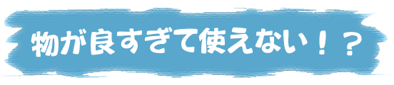 物が良すぎて使えない!?